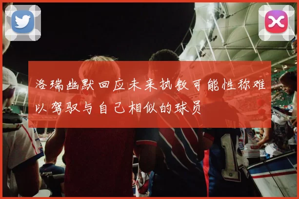 洛瑞幽默回应未来执教可能性称难以驾驭与自己相似的球员
