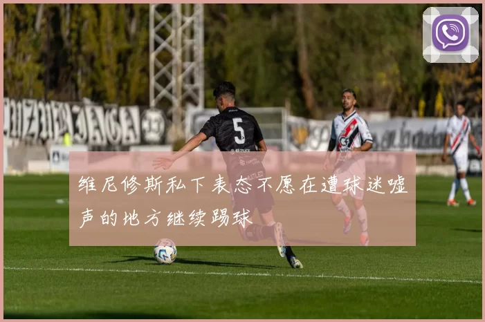 维尼修斯私下表态不愿在遭球迷嘘声的地方继续踢球
