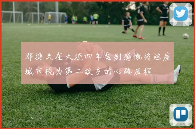 邓捷夫在大连四年告别感慨将这座城市视为第二故乡的心路历程