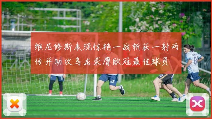 维尼修斯表现惊艳一战斩获一射两传并助攻乌龙荣膺欧冠最佳球员