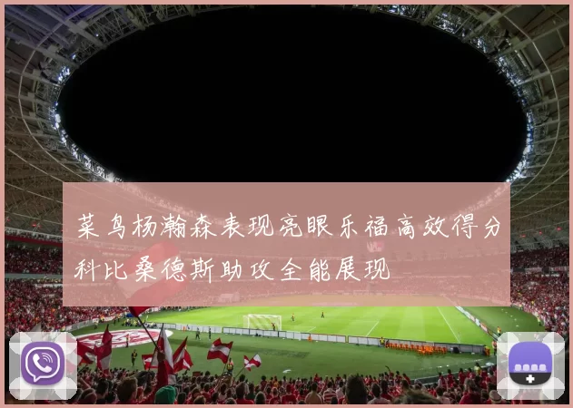 菜鸟杨瀚森表现亮眼乐福高效得分科比桑德斯助攻全能展现