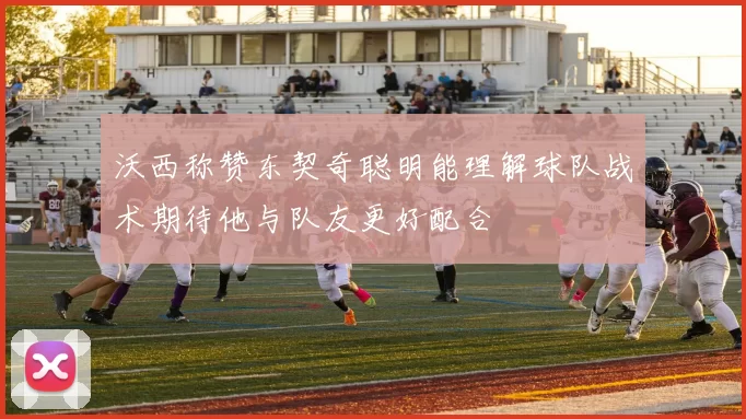 沃西称赞东契奇聪明能理解球队战术期待他与队友更好配合